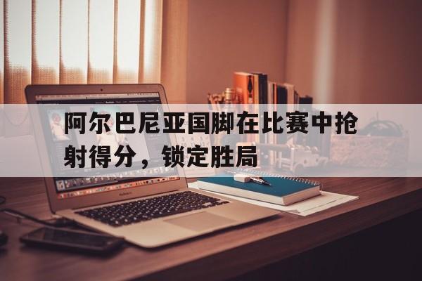 阿尔巴尼亚国脚在比赛中抢射得分，锁定胜局的简单介绍