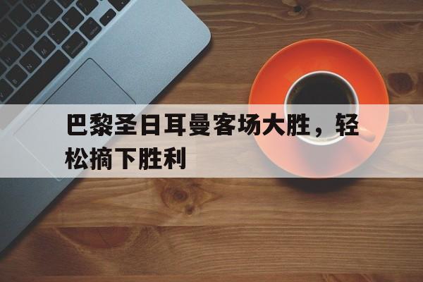 巴黎圣日耳曼客场大胜，轻松摘下胜利的简单介绍