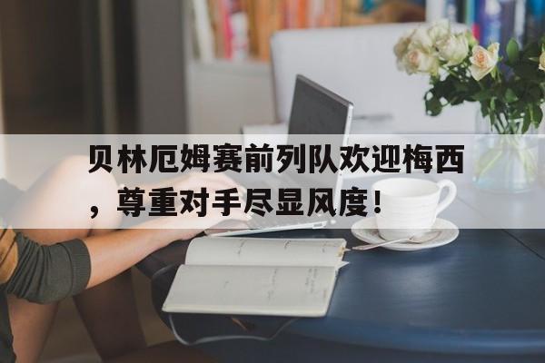 贝林厄姆赛前列队欢迎梅西，尊重对手尽显风度！